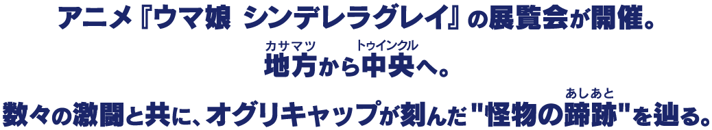 アニメ『ウマ娘 シンデレラグレイ』の展覧会が開催。地方(カサマツ)から中央(トゥインクル)へ。数々の激闘と共に、オグリキャップが刻んだ"怪物の蹄跡"を辿る。