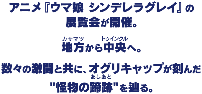 アニメ『ウマ娘 シンデレラグレイ』の展覧会が開催。地方(カサマツ)から中央(トゥインクル)へ。数々の激闘と共に、オグリキャップが刻んだ"怪物の蹄跡"を辿る。
